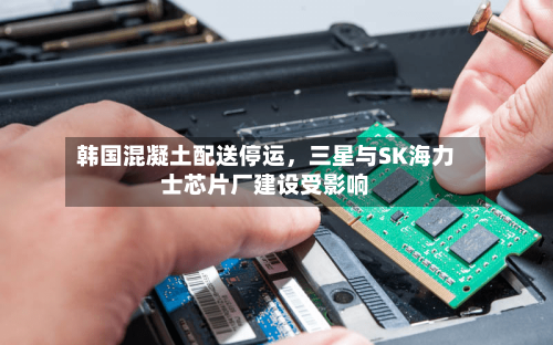 韩国混凝土配送停运，三星与SK海力士芯片厂建设受影响-第3张图片