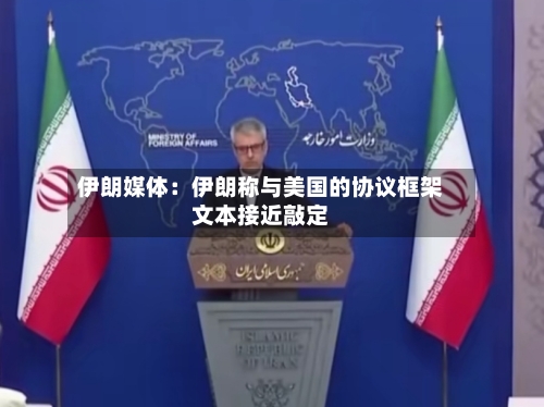 伊朗媒体：伊朗称与美国的协议框架文本接近敲定