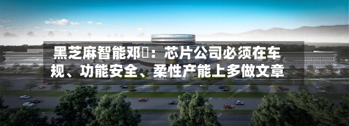 黑芝麻智能邓堃：芯片公司必须在车规、功能安全、柔性产能上多做文章-第3张图片