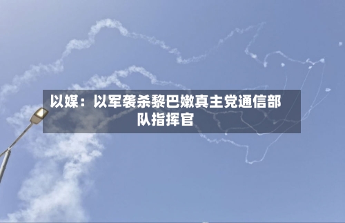 以媒：以军袭杀黎巴嫩真主党通信部队指挥官