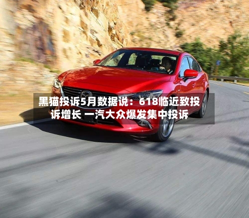 黑猫投诉5月数据说：618临近致投诉增长 一汽大众爆发集中投诉