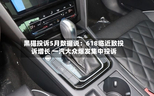 黑猫投诉5月数据说:618临近致投诉增长 一汽大众爆发集中投诉-第2张图片