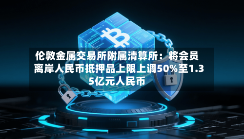 伦敦金属交易所附属清算所：将会员离岸人民币抵押品上限上调50%至1.35亿元人民币