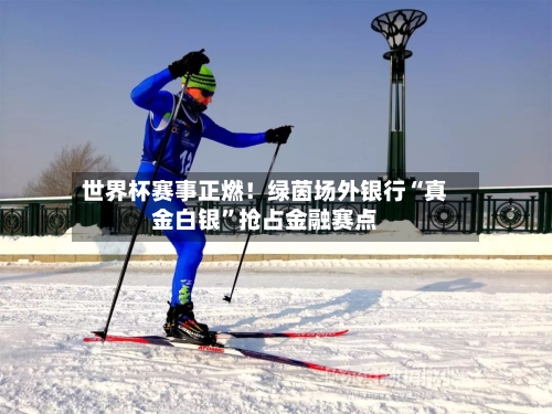 世界杯赛事正燃！绿茵场外银行“真金白银”抢占金融赛点-第2张图片