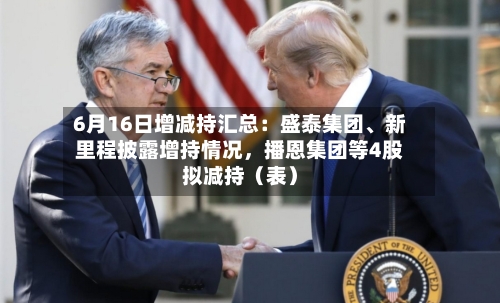 6月16日增减持汇总：盛泰集团、新里程披露增持情况	，播恩集团等4股拟减持（表）-第2张图片