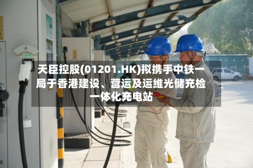 天臣控股(01201.HK)拟携手中铁一局于香港建设	、营运及运维光储充检一体化充电站-第2张图片