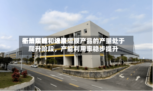 衢州东峰：近来干法隔膜和涂覆隔膜产品的产量处于爬升阶段	，产能利用率稳步提升-第1张图片