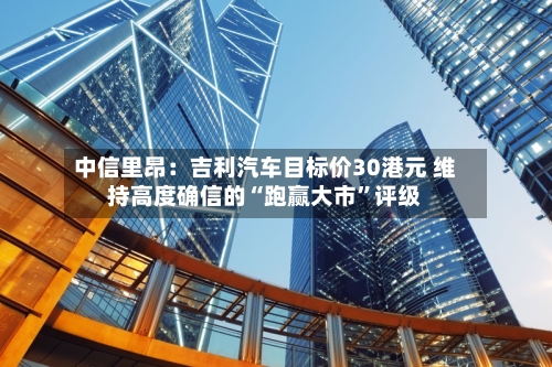 中信里昂：吉利汽车目标价30港元 维持高度确信的“跑赢大市	”评级-第1张图片