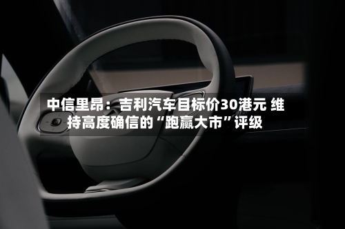 中信里昂：吉利汽车目标价30港元 维持高度确信的“跑赢大市	”评级-第3张图片