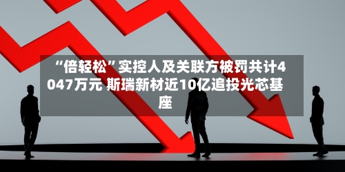 “倍轻松”实控人及关联方被罚共计4047万元 斯瑞新材近10亿追投光芯基座-第2张图片
