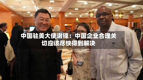 中国驻美大使谢锋:中国企业合理关切应该尽快得到解决