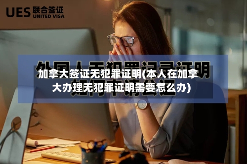 加拿大签证无犯罪证明(本人在加拿大办理无犯罪证明需要怎么办)