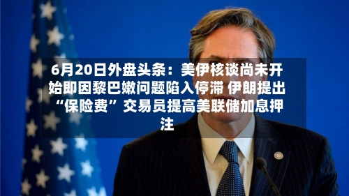6月20日外盘头条：美伊核谈尚未开始即因黎巴嫩问题陷入停滞 伊朗提出“保险费” 交易员提高美联储加息押注-第1张图片