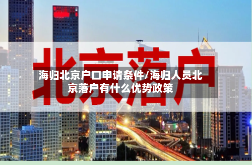 海归北京户口申请条件/海归人员北京落户有什么优势政策-第2张图片