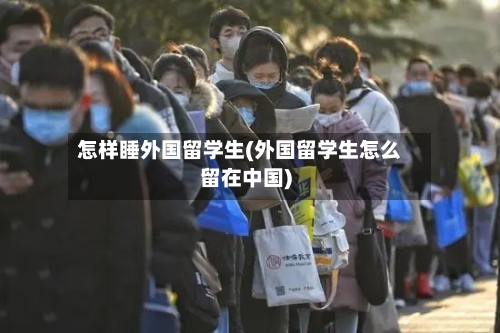 怎样睡外国留学生(外国留学生怎么留在中国)