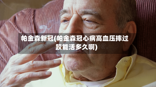 帕金森新冠(帕金森冠心病高血压摔过跤能活多久啊)-第2张图片