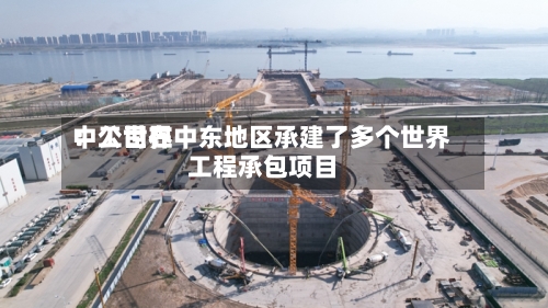 中工世界：公司在中东地区承建了多个世界工程承包项目-第2张图片