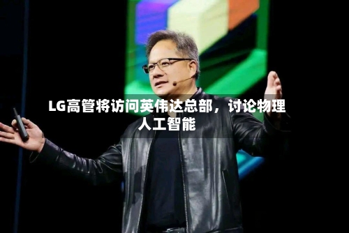 LG高管将访问英伟达总部，讨论物理人工智能-第2张图片