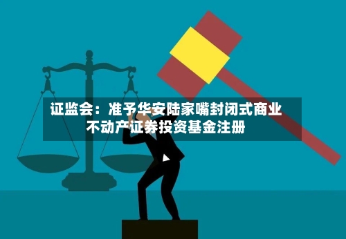 证监会：准予华安陆家嘴封闭式商业不动产证券投资基金注册