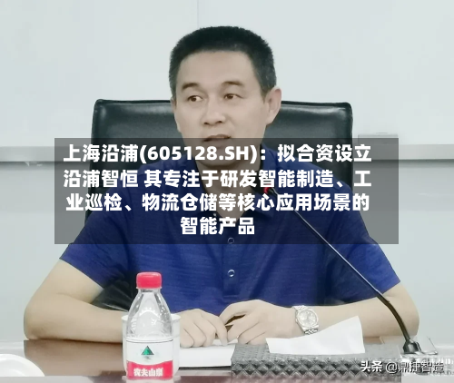 上海沿浦(605128.SH)：拟合资设立沿浦智恒 其专注于研发智能制造、工业巡检	、物流仓储等核心应用场景的智能产品-第2张图片
