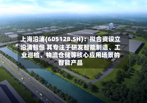 上海沿浦(605128.SH)：拟合资设立沿浦智恒 其专注于研发智能制造	、工业巡检、物流仓储等核心应用场景的智能产品-第3张图片