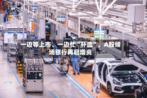 一边等上市、一边忙“补血”，A股候场银行再启增资