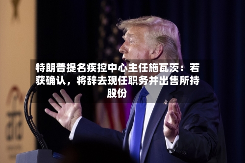 特朗普提名疾控中心主任施瓦茨：若获确认，将辞去现任职务并出售所持股份-第2张图片