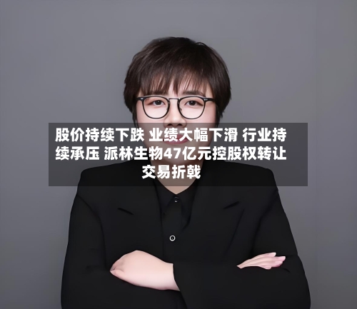 股价持续下跌 业绩大幅下滑 行业持续承压 派林生物47亿元控股权转让交易折戟