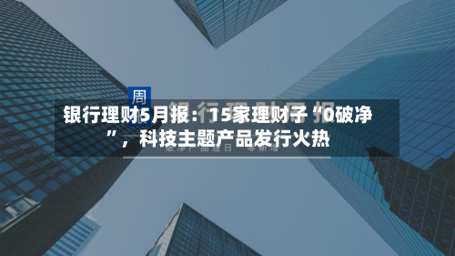 银行理财5月报：15家理财子“0破净”	，科技主题产品发行火热-第3张图片