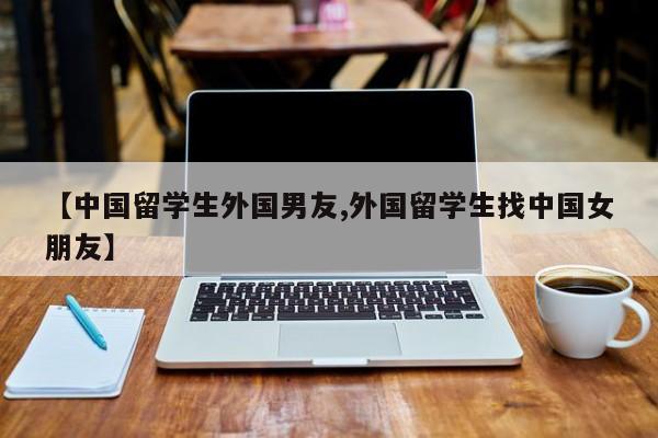 【中国留学生外国男友,外国留学生找中国女朋友】